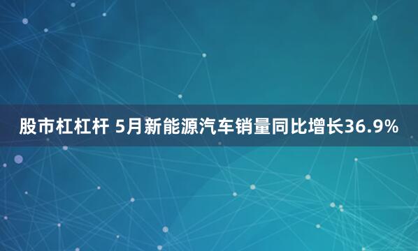 股市杠杠杆 5月新能源汽车销量同比增长36.9%