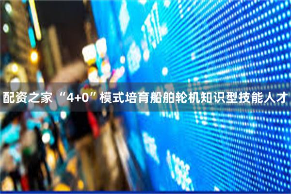 配资之家 “4+0”模式培育船舶轮机知识型技能人才