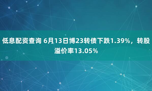 低息配资查询 6月13日博23转债下跌1.39%，转股溢价率13.05%