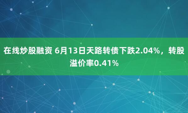在线炒股融资 6月13日天路转债下跌2.04%，转股溢价率0.41%
