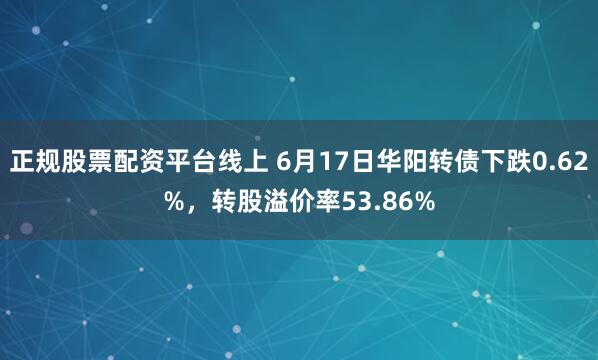 正规股票配资平台线上 6月17日华阳转债下跌0.62%，转股溢价率53.86%