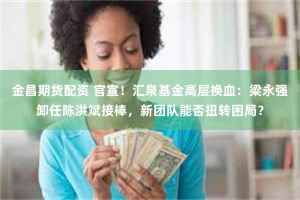 金昌期货配资 官宣！汇泉基金高层换血：梁永强卸任陈洪斌接棒，新团队能否扭转困局？