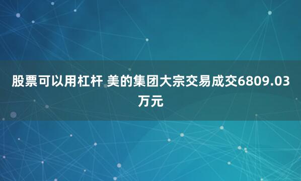 股票可以用杠杆 美的集团大宗交易成交6809.03万元