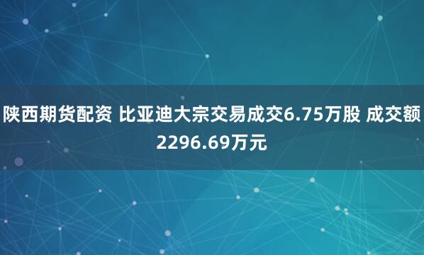 陕西期货配资 比亚迪大宗交易成交6.75万股 成交额2296.69万元