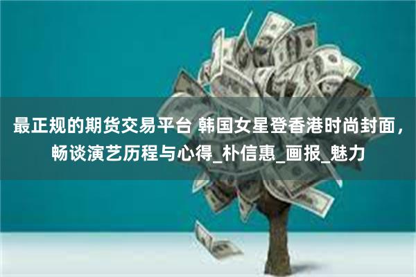 最正规的期货交易平台 韩国女星登香港时尚封面，畅谈演艺历程与心得_朴信惠_画报_魅力