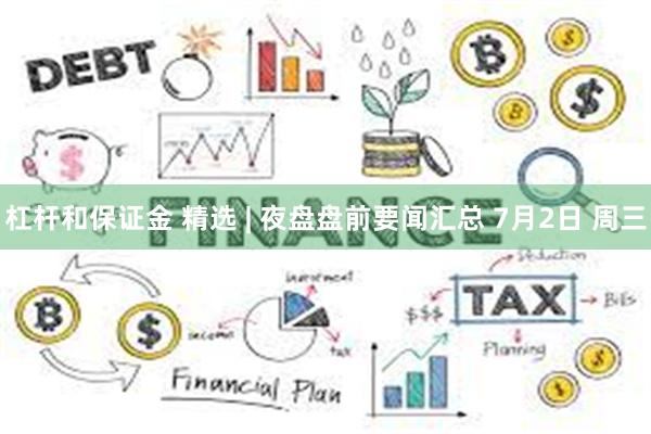 杠杆和保证金 精选 | 夜盘盘前要闻汇总 7月2日 周三