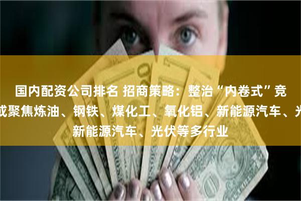 国内配资公司排名 招商策略：整治“内卷式”竞争后续政策或聚焦炼油、钢铁、煤化工、氧化铝、新能源汽车、光伏等多行业