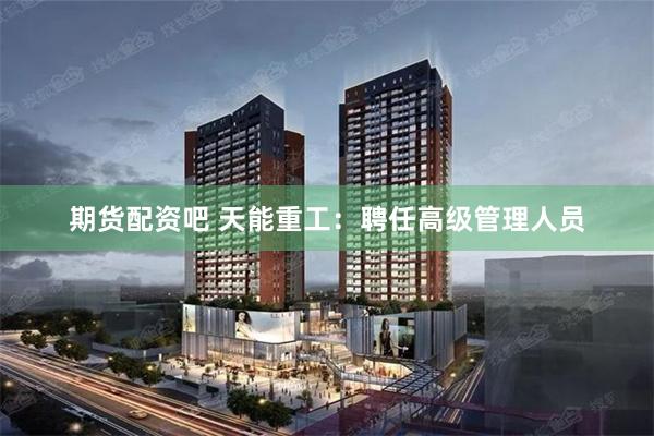 期货配资吧 天能重工：聘任高级管理人员