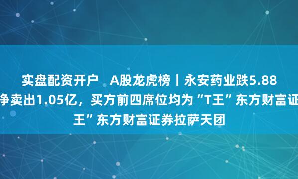 实盘配资开户   A股龙虎榜丨永安药业跌5.88%，三机构净卖出1.05亿，买方前四席位均为“T王”东方财富证券拉萨天团