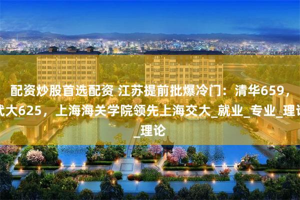 配资炒股首选配资 江苏提前批爆冷门：清华659，武大625，上海海关学院领先上海交大_就业_专业_理论