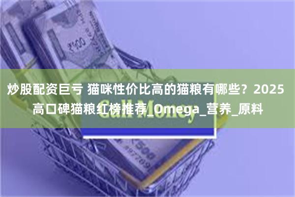 炒股配资巨亏 猫咪性价比高的猫粮有哪些？2025 高口碑猫粮红榜推荐_Omega_营养_原料