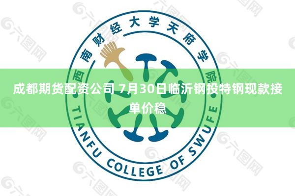 成都期货配资公司 7月30日临沂钢投特钢现款接单价稳