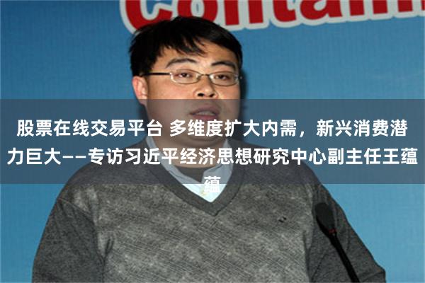 股票在线交易平台 多维度扩大内需，新兴消费潜力巨大——专访习近平经济思想研究中心副主任王蕴