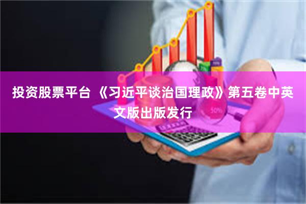 投资股票平台 《习近平谈治国理政》第五卷中英文版出版发行