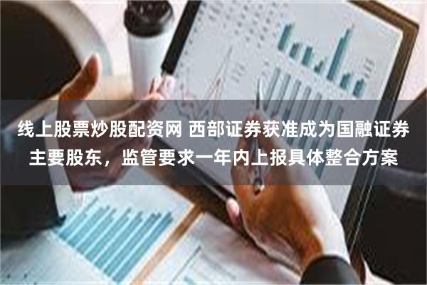 线上股票炒股配资网 西部证券获准成为国融证券主要股东，监管要求一年内上报具体整合方案