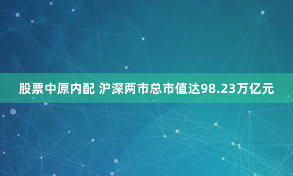 股票中原内配 沪深两市总市值达98.23万亿元