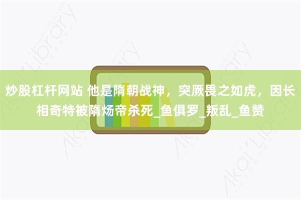 炒股杠杆网站 他是隋朝战神，突厥畏之如虎，因长相奇特被隋炀帝杀死_鱼俱罗_叛乱_鱼赞