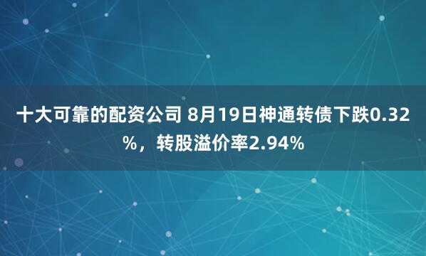 十大可靠的配资公司 8月19日神通转债下跌0.32%，转股溢价率2.94%