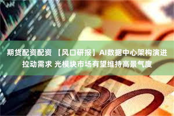 期货配资配资 【风口研报】AI数据中心架构演进拉动需求 光模块市场有望维持高景气度