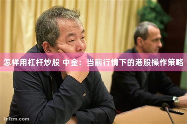 怎样用杠杆炒股 中金：当前行情下的港股操作策略