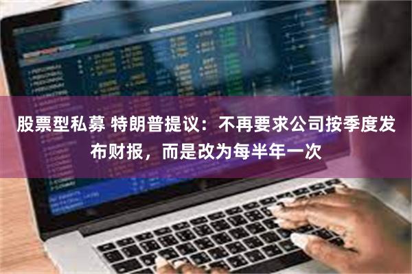 股票型私募 特朗普提议：不再要求公司按季度发布财报，而是改为每半年一次