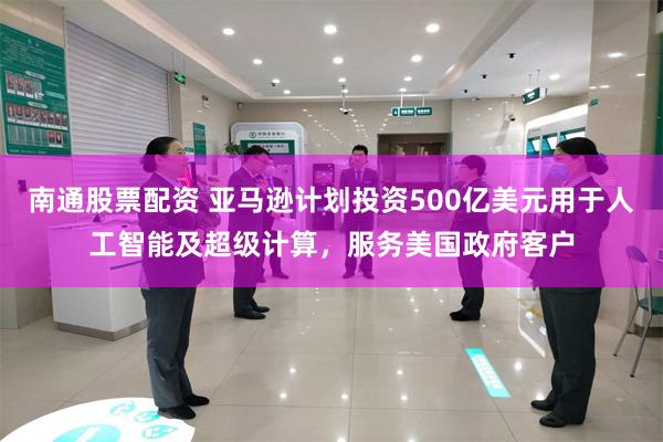 南通股票配资 亚马逊计划投资500亿美元用于人工智能及超级计算，服务美国政府客户