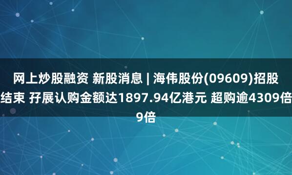 网上炒股融资 新股消息 | 海伟股份(09609)招股结束 孖展认购金额达1897.94亿港元 超购逾4309倍