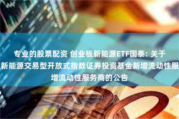 专业的股票配资 创业板新能源ETF国泰: 关于国泰创业板新能源交易型开放式指数证券投资基金新增流动性服务商的公告