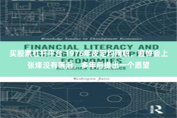 买股票杠杆平台 1976年皮定均殉职，追悼会上张烽没有落泪，多年后提出一个愿望