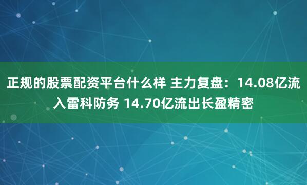 正规的股票配资平台什么样 主力复盘：14.08亿流入雷科防务 14.70亿流出长盈精密