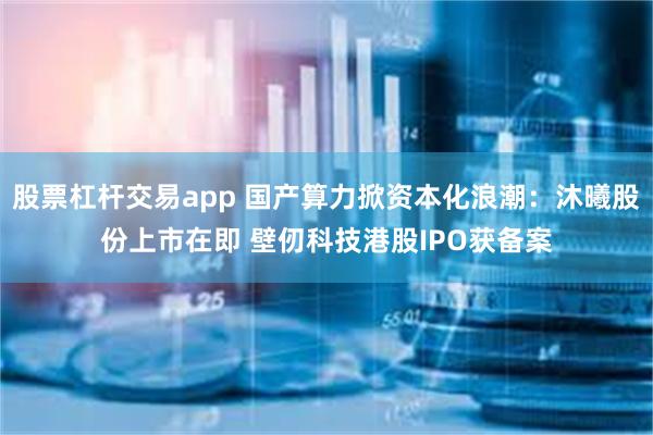 股票杠杆交易app 国产算力掀资本化浪潮：沐曦股份上市在即 壁仞科技港股IPO获备案