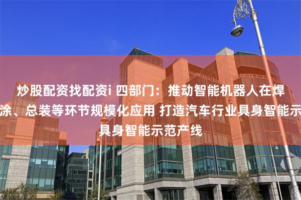 炒股配资找配资i 四部门：推动智能机器人在焊接、喷涂、总装等环节规模化应用 打造汽车行业具身智能示范产线