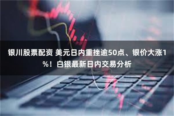 银川股票配资 美元日内重挫逾50点、银价大涨1%！白银最新日内交易分析